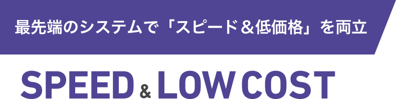 最先端のシステムで「スピード&低価格」を両立 SPEED & LOW COST